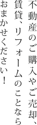 不動産のご購入やご売却、 賃貸、リフォームのことならおまかせください！